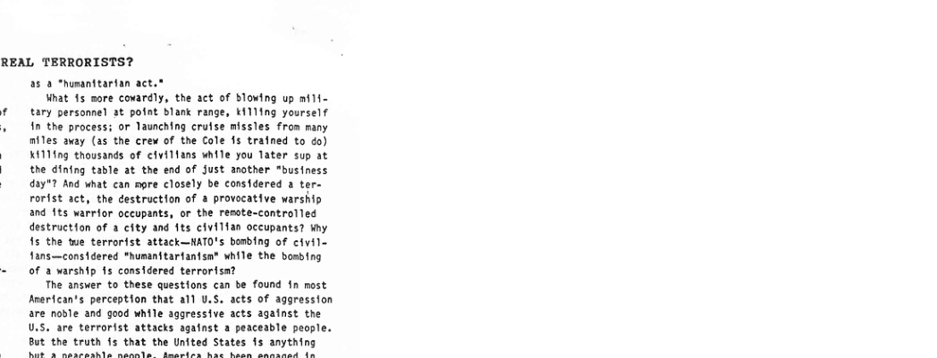 REAL TERRORISTS? 25 2 “humanitartan act.* What 15 more covardly, the act of Bloving up af1i- tary persomel at pofat Blank range, K111ing yourself 10 the process; or Taunching crutse missles fron many niles axay (as the crew of the Cole 15 trafned to do) K1114g thousands of clviltans while you later sup at the dining table at the end of fust another "business 425" And what can more closely be considered a ter- rorfst act, the destruction of a provocative warship and 1ts warrfor occupants, or the remote-controlled destruction of a city and fts civilfan occupants? ihy 15 the twe terrarist attack—HATO’s bombing of civil- fans—cons1dered "humanitartantsn® while the bosbing of a varship s considered terrortsa? The answer to these questions can be found 1n most Arerican’s perception that all U.S. acts of aggression are nosle and good while aggressive acts against the U.S. are terrorist attacks agafnst a peaceable people. But the truth s that the United States fs anything e ot Pop viedigguo? ipanipirp Rt aniligulins dayrd